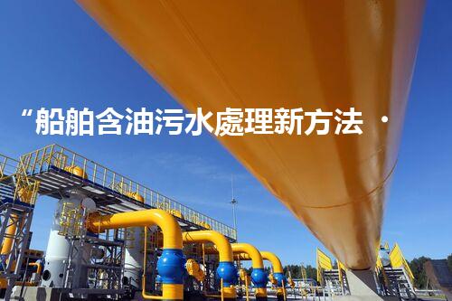 “船舶含油污水處理新方法，綠色航行守護海洋生態(tài)之美”